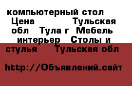 компьютерный стол .  › Цена ­ 3 500 - Тульская обл., Тула г. Мебель, интерьер » Столы и стулья   . Тульская обл.